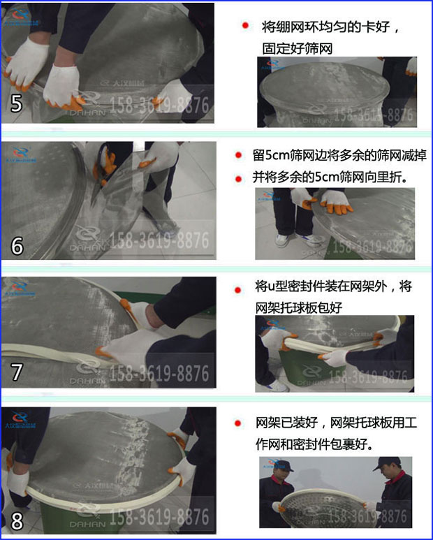 第五步：將旋振篩繃網(wǎng)環(huán)均勻的卡好固定好篩網(wǎng)第六步：留5cm篩網(wǎng)邊將多余的篩網(wǎng)減掉，并將多余的5cm篩網(wǎng)向里折第七步：將u型密封件裝在網(wǎng)架外，將網(wǎng)架托球板包好第八步：網(wǎng)架已裝好，網(wǎng)架托球板用工作網(wǎng)和密封件包裹好。