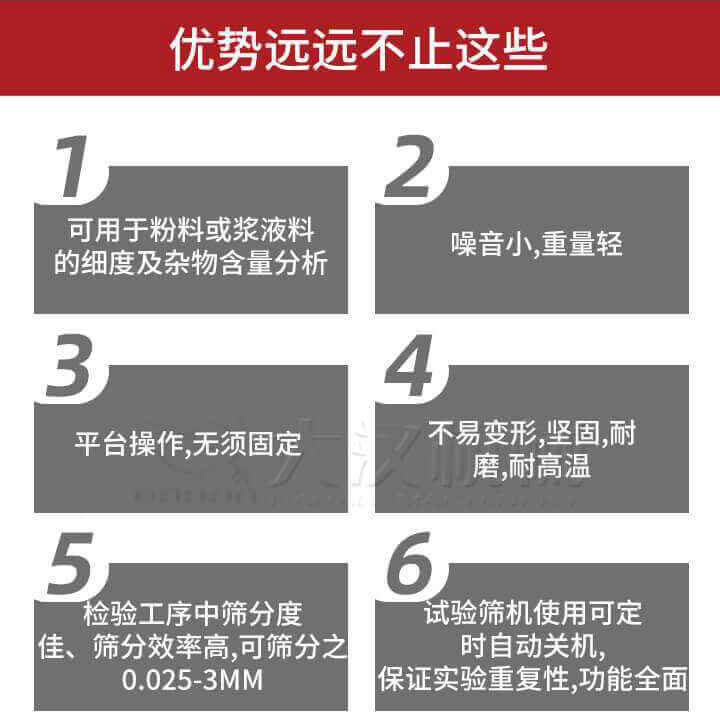 試驗篩優勢：1，可用于粉料或漿液料的細度及雜物含量分析。2，噪音小，重量輕。3，平臺操作，無須固定。4，不易變形，堅固，耐磨，耐高溫。5，檢驗工序中篩分度佳，篩分效率高，可篩分之0.025-3MM6，試驗篩機使用可定時自動關機保證實驗重復性，功能全面。
